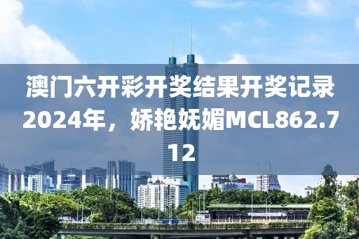 澳門六開彩開獎結(jié)果開獎記錄2024年，嬌艷嫵媚MCL862.712